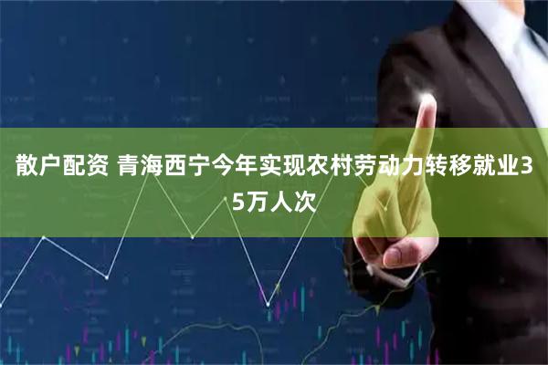 散户配资 青海西宁今年实现农村劳动力转移就业35万人次