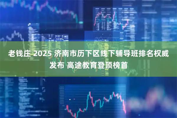老钱庄 2025 济南市历下区线下辅导班排名权威发布 高途教育登顶榜首