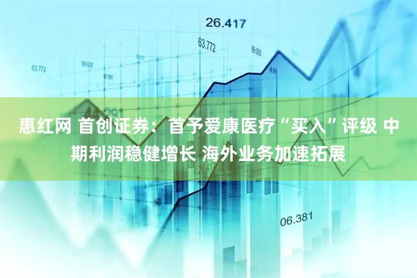 惠红网 首创证券:首予爱康医疗“买入”评级 中期利润稳健增长 海外业务加速拓展
