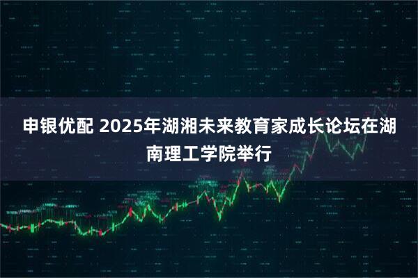 申银优配 2025年湖湘未来教育家成长论坛在湖南理工学院举行
