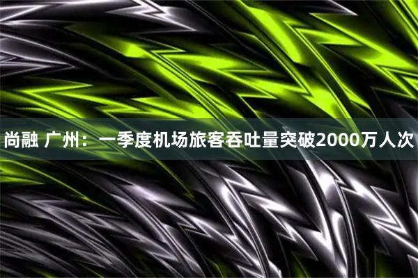 尚融 广州：一季度机场旅客吞吐量突破2000万人次