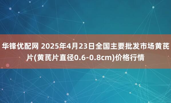 华锋优配网 2025年4月23日全国主要批发市场黄芪片(黄芪片直径0.6-0.8cm)价格行情