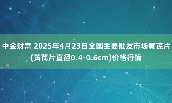 中金财富 2025年4月23日全国主要批发市场黄芪片(黄芪片直径0.4-0.6cm)价格行情