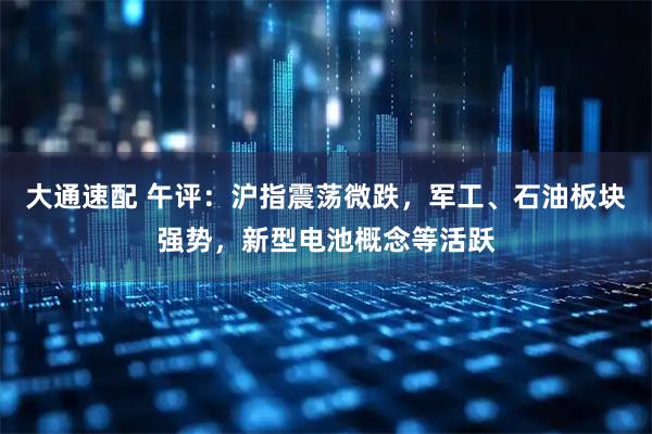 大通速配 午评：沪指震荡微跌，军工、石油板块强势，新型电池概念等活跃