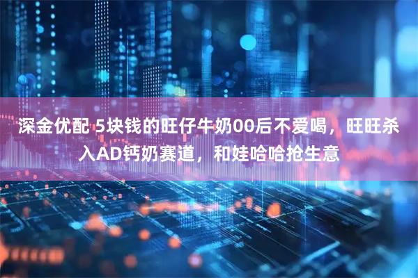 深金优配 5块钱的旺仔牛奶00后不爱喝，旺旺杀入AD钙奶赛道，和娃哈哈抢生意