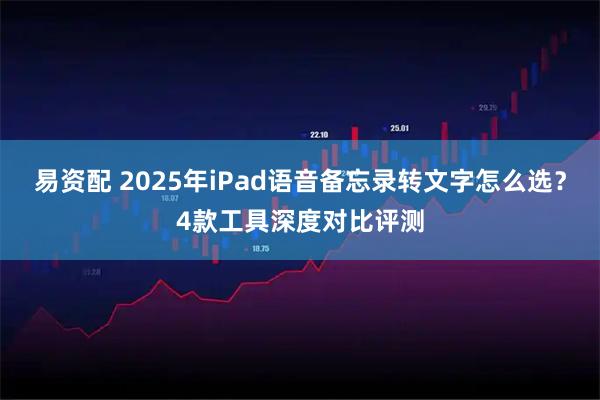 易资配 2025年iPad语音备忘录转文字怎么选?4款工具深度对比评测
