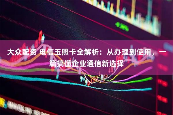 大众配资 电信玉照卡全解析:从办理到使用,一篇搞懂企业通信新选择