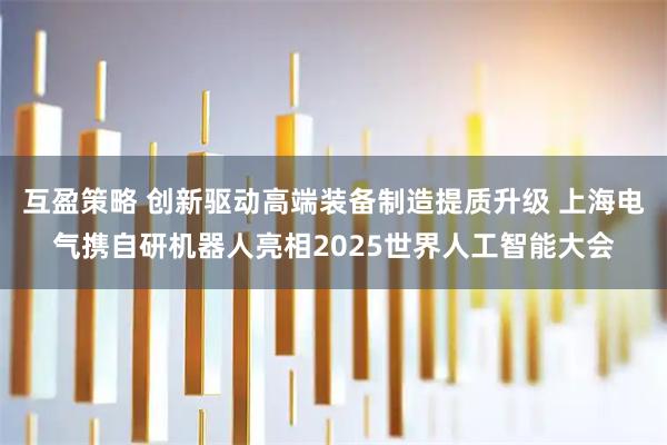 互盈策略 创新驱动高端装备制造提质升级 上海电气携自研机器人亮相2025世界人工智能大会