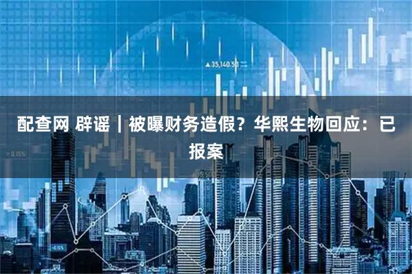 配查网 辟谣｜被曝财务造假？华熙生物回应：已报案